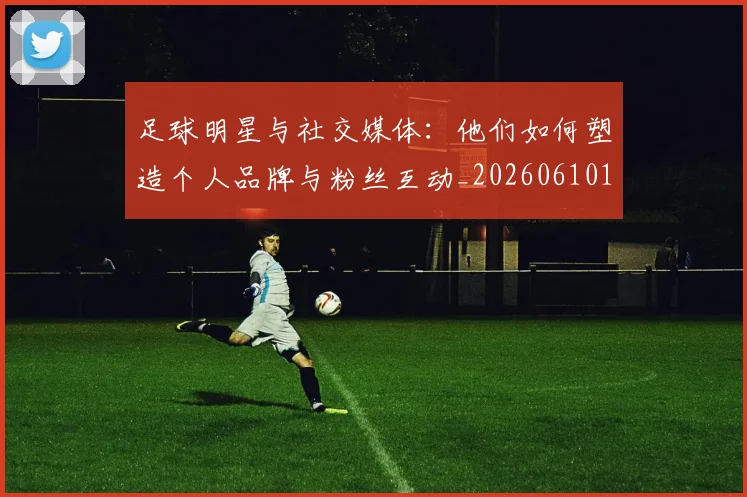 足球明星与社交媒体:他们如何塑造个人品牌与粉丝互动_20260610170317