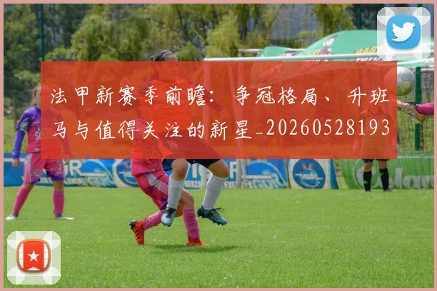 法甲新赛季前瞻：争冠格局、升班马与值得关注的新星_20260528193439