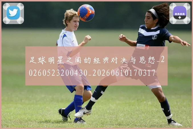 足球明星之间的经典对决与恩怨_20260523200430_20260610170317