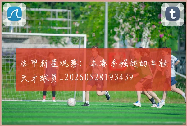 法甲新星观察：本赛季崛起的年轻天才球员_20260528193439