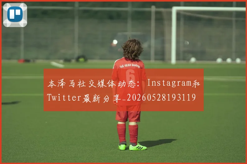 本泽马社交媒体动态：Instagram和Twitter最新分享_20260528193119_20260609205620