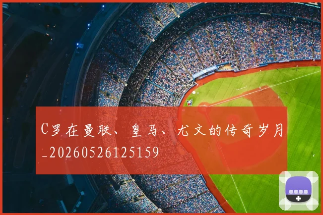 C罗在曼联、皇马、尤文的传奇岁月_20260526125159